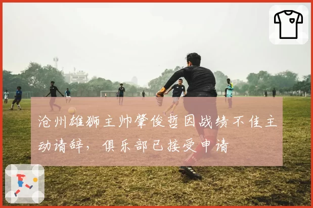 沧州雄狮主帅肇俊哲因战绩不佳主动请辞，俱乐部已接受申请