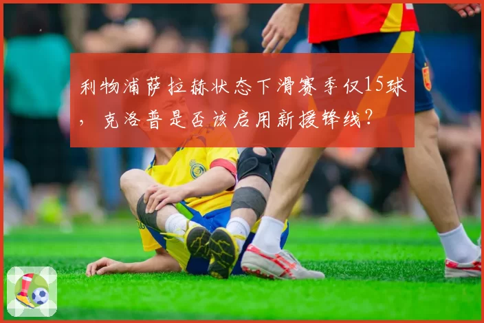 利物浦萨拉赫状态下滑赛季仅15球，克洛普是否该启用新援锋线？