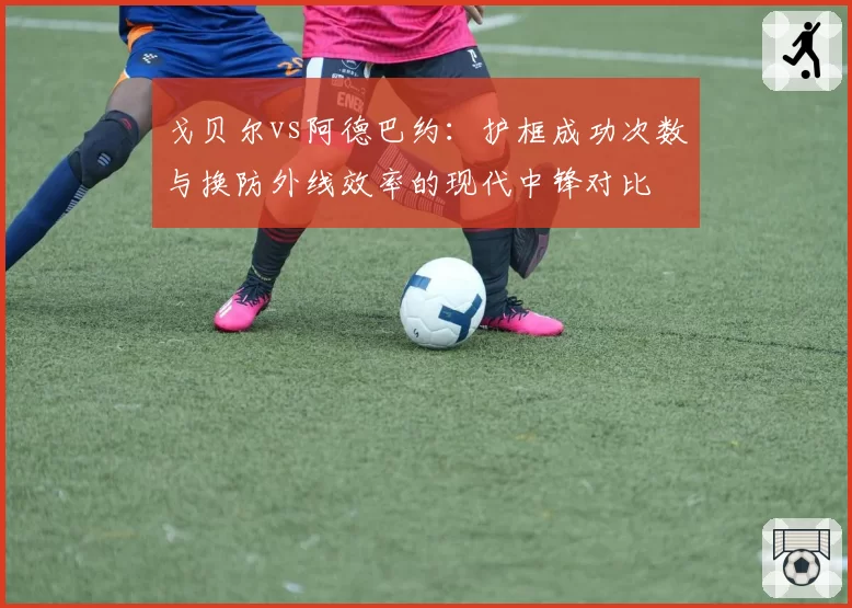 戈贝尔vs阿德巴约:护框成功次数与换防外线效率的现代中锋对比