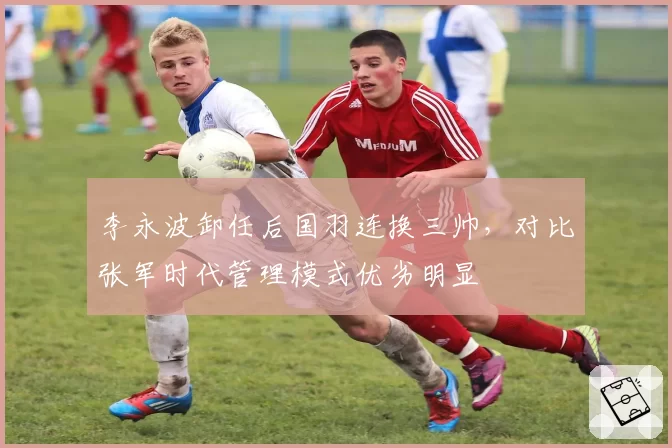 李永波卸任后国羽连换三帅,对比张军时代管理模式优劣明显