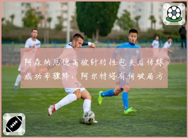 阿森纳厄德高被针对性包夹后传球成功率骤降,阿尔特塔有何破局方案?
