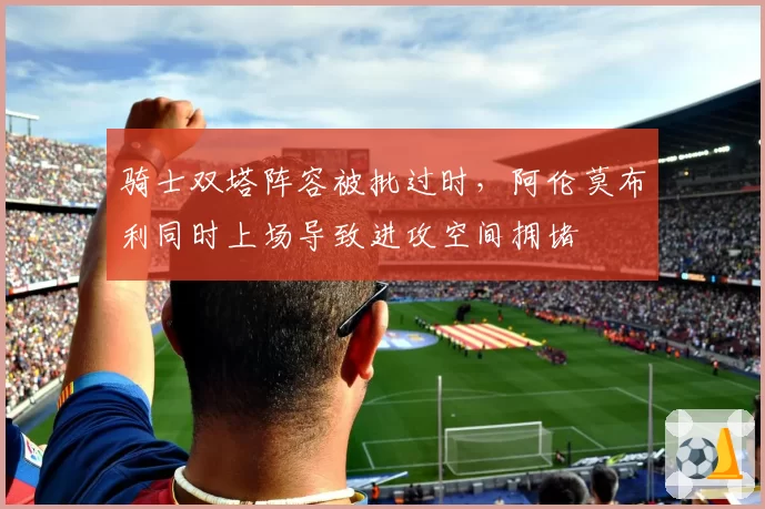 骑士双塔阵容被批过时,阿伦莫布利同时上场导致进攻空间拥堵