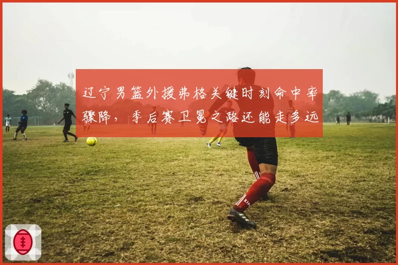 辽宁男篮外援弗格关键时刻命中率骤降，季后赛卫冕之路还能走多远？