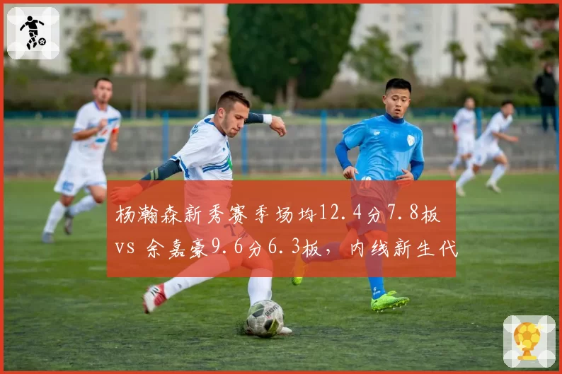 杨瀚森新秀赛季场均12.4分7.8板 vs 余嘉豪9.6分6.3板,内线新生代对决