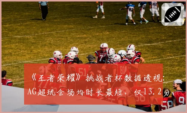 《王者荣耀》挑战者杯数据透视：AG超玩会场均时长最短，仅13.2分钟