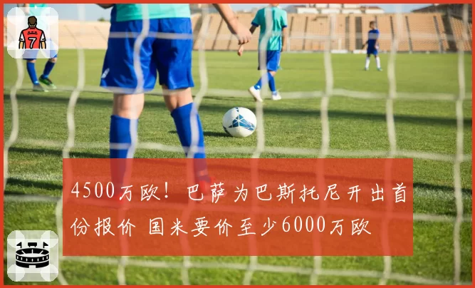 4500万欧!巴萨为巴斯托尼开出首份报价 国米要价至少6000万欧