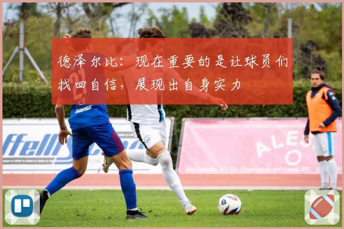 德泽尔比:现在重要的是让球员们找回自信,展现出自身实力