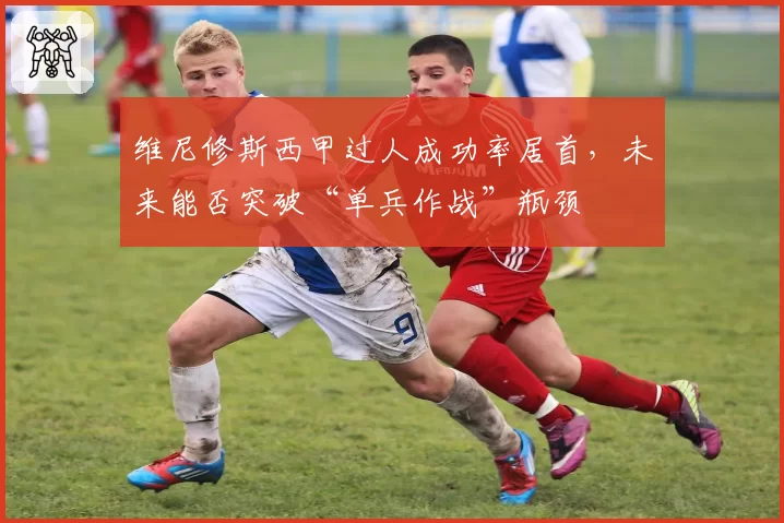 维尼修斯西甲过人成功率居首,未来能否突破“单兵作战”瓶颈