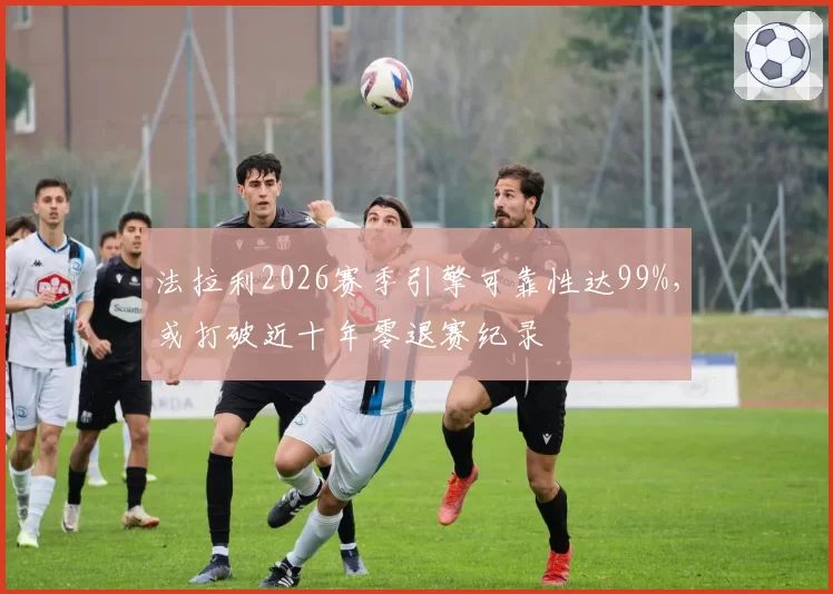 法拉利2026赛季引擎可靠性达99%,或打破近十年零退赛纪录