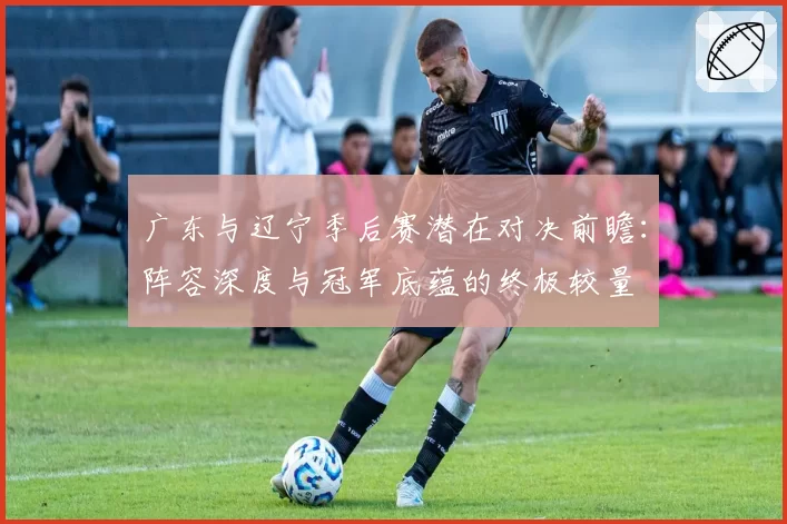 广东与辽宁季后赛潜在对决前瞻:阵容深度与冠军底蕴的终极较量