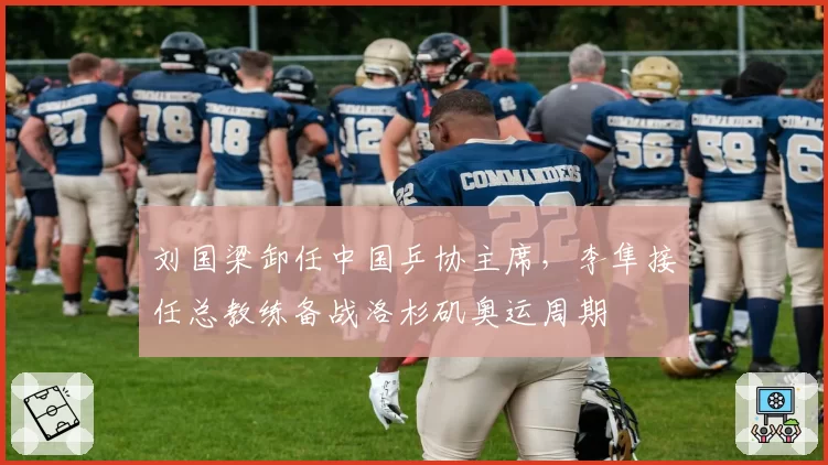 刘国梁卸任中国乒协主席,李隼接任总教练备战洛杉矶奥运周期