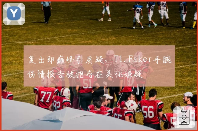 复出即巅峰引质疑，T1.Faker手腕伤情报告被指存在美化嫌疑