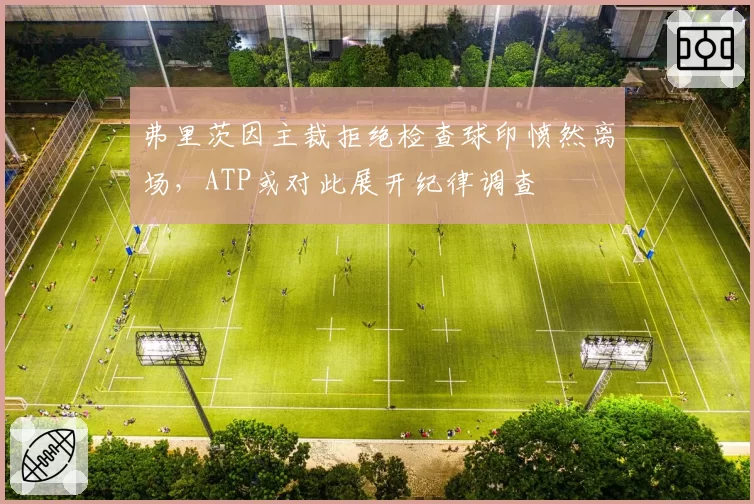 弗里茨因主裁拒绝检查球印愤然离场，ATP或对此展开纪律调查