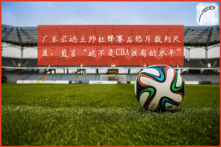 广东宏远主帅杜锋赛后怒斥裁判尺度，直言“这不是CBA该有的水平”