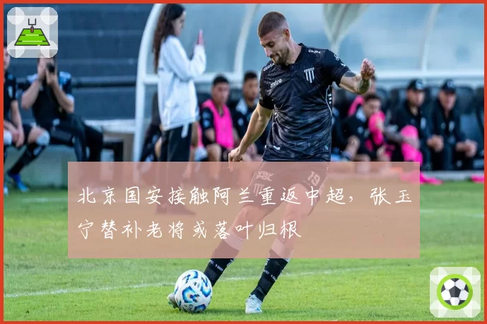 北京国安接触阿兰重返中超，张玉宁替补老将或落叶归根