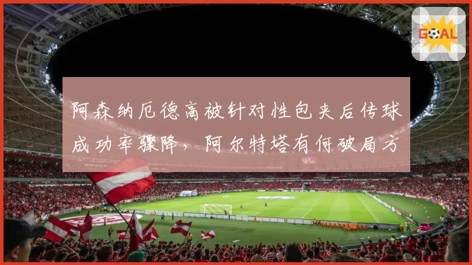 阿森纳厄德高被针对性包夹后传球成功率骤降,阿尔特塔有何破局方案?
