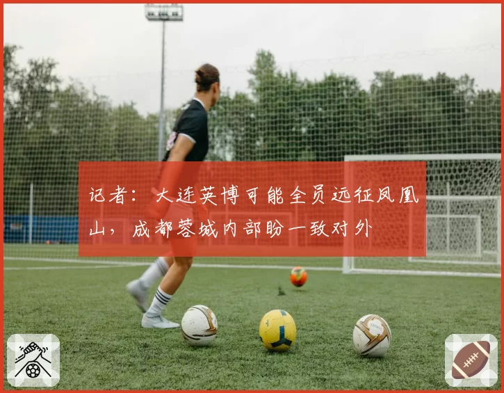 记者:大连英博可能全员远征凤凰山,成都蓉城内部盼一致对外