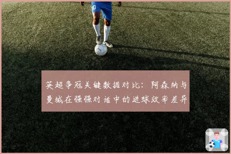 英超争冠关键数据对比：阿森纳与曼城在强强对话中的进球效率差异