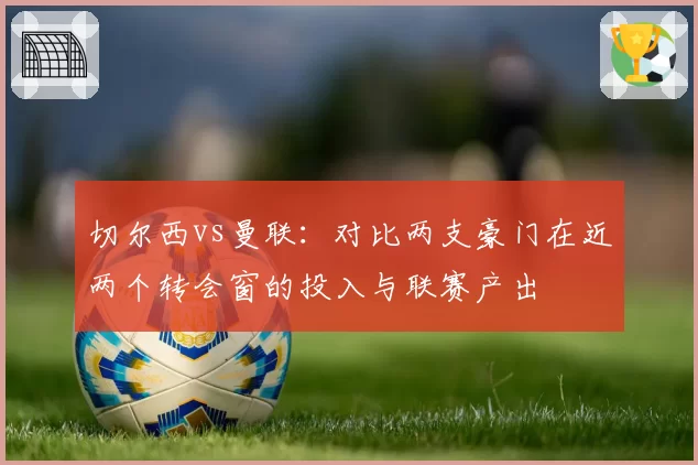 切尔西vs曼联:对比两支豪门在近两个转会窗的投入与联赛产出