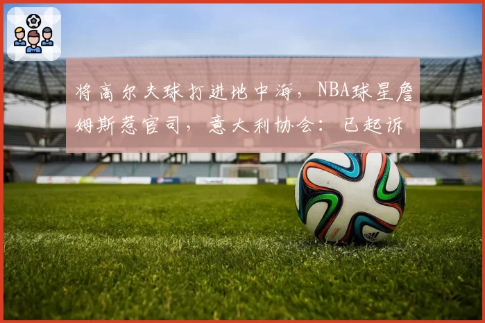 将高尔夫球打进地中海，NBA球星詹姆斯惹官司，意大利协会：已起诉，按刑法或判2-6年