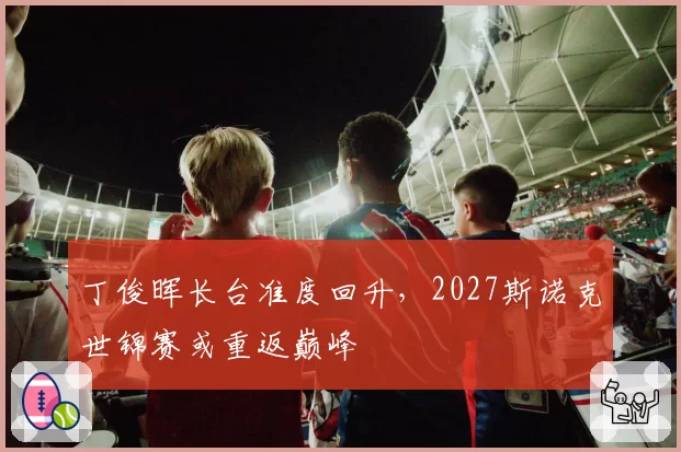 丁俊晖长台准度回升，2027斯诺克世锦赛或重返巅峰