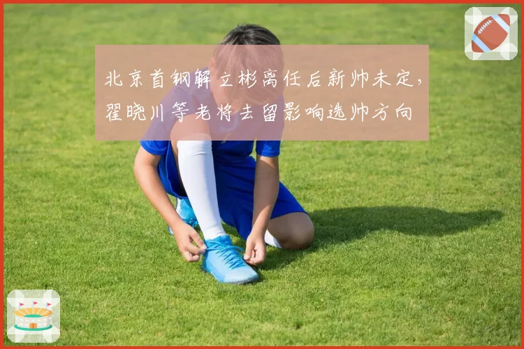北京首钢解立彬离任后新帅未定,翟晓川等老将去留影响选帅方向
