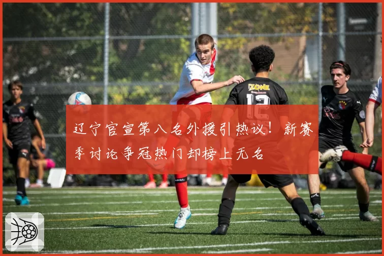 辽宁官宣第八名外援引热议！新赛季讨论争冠热门却榜上无名