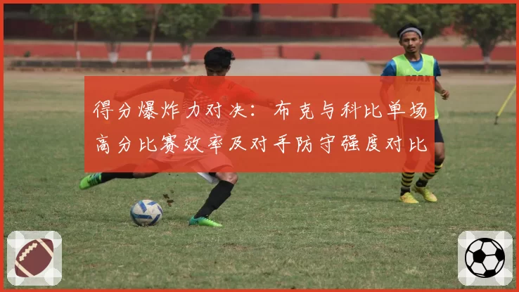 得分爆炸力对决：布克与科比单场高分比赛效率及对手防守强度对比