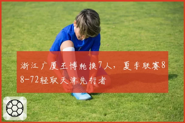 浙江广厦王博轮换7人，夏季联赛88-72轻取天津先行者