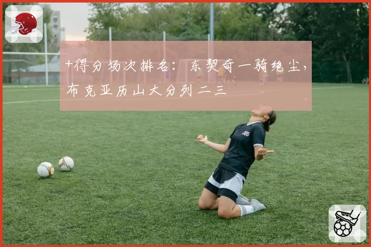 +得分场次排名：东契奇一骑绝尘，布克亚历山大分列二三